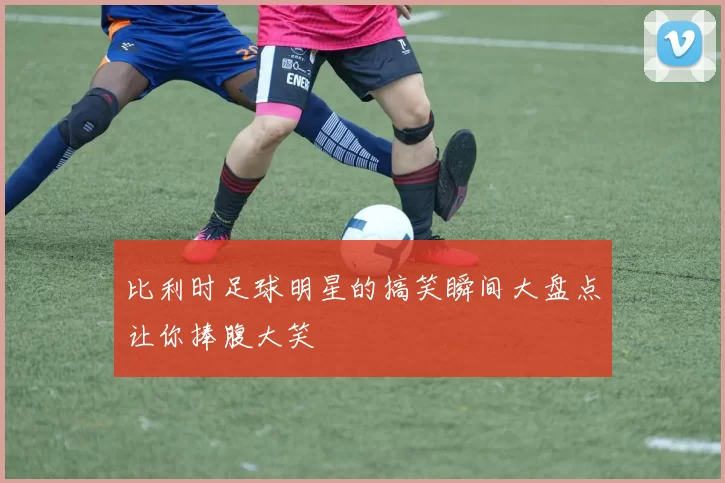 比利时足球明星的搞笑瞬间大盘点让你捧腹大笑