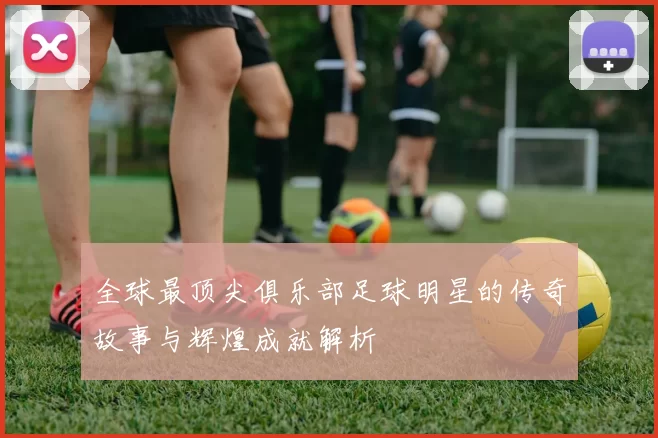 全球最顶尖俱乐部足球明星的传奇故事与辉煌成就解析