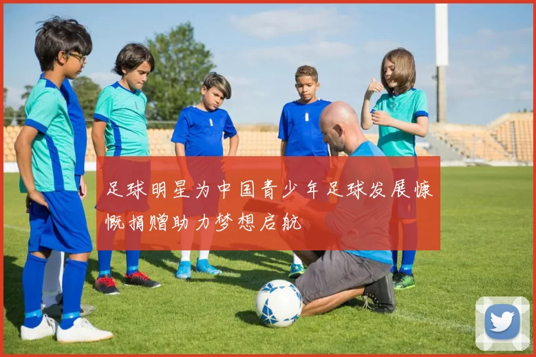 足球明星为中国青少年足球发展慷慨捐赠助力梦想启航