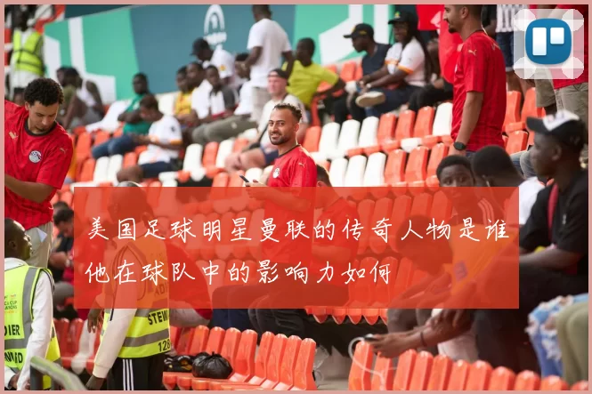 美国足球明星曼联的传奇人物是谁他在球队中的影响力如何
