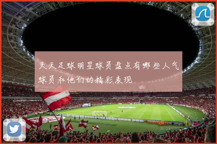天天足球明星球员盘点有哪些人气球员和他们的精彩表现