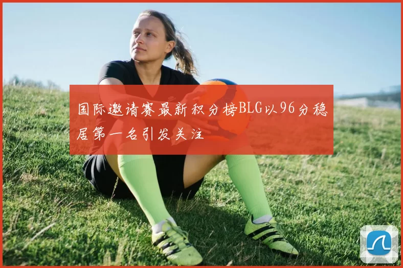 国际邀请赛最新积分榜BLG以96分稳居第一名引发关注