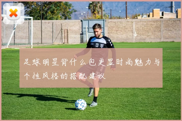足球明星背什么包更显时尚魅力与个性风格的搭配建议
