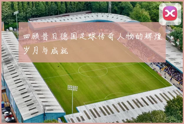 回顾昔日德国足球传奇人物的辉煌岁月与成就