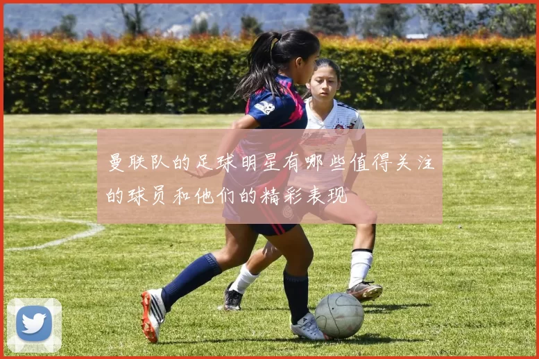 曼联队的足球明星有哪些值得关注的球员和他们的精彩表现