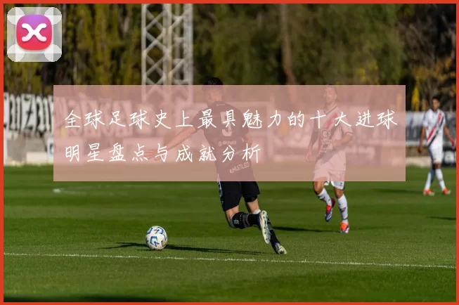 全球足球史上最具魅力的十大进球明星盘点与成就分析