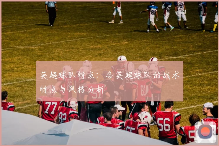 英超球队特点：各英超球队的战术特点与风格分析