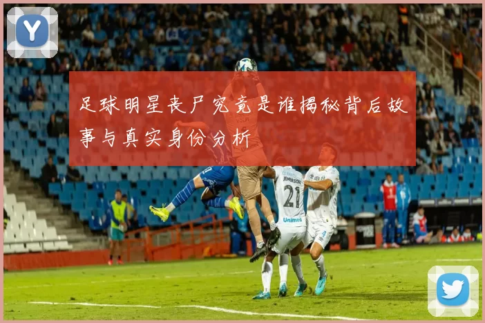 足球明星丧尸究竟是谁揭秘背后故事与真实身份分析