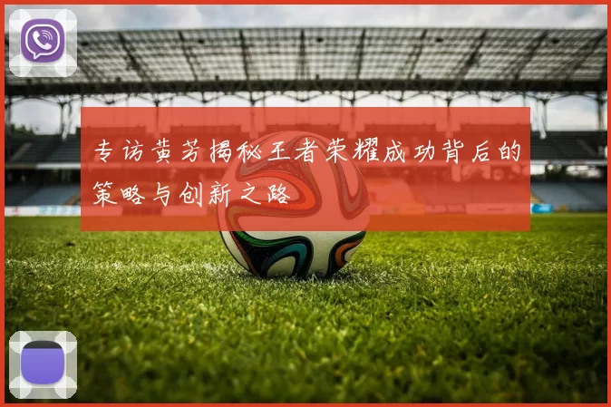专访黄芳揭秘王者荣耀成功背后的策略与创新之路