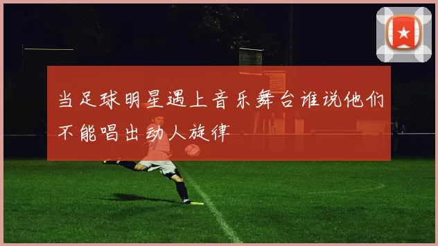 当足球明星遇上音乐舞台谁说他们不能唱出动人旋律