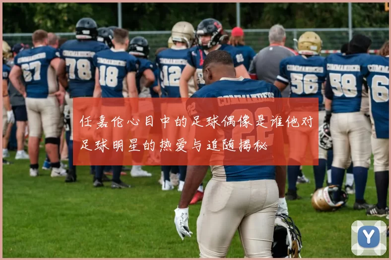 任嘉伦心目中的足球偶像是谁他对足球明星的热爱与追随揭秘