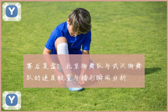 赛后复盘：北京街舞队与武汉街舞队的速度较量与精彩瞬间分析