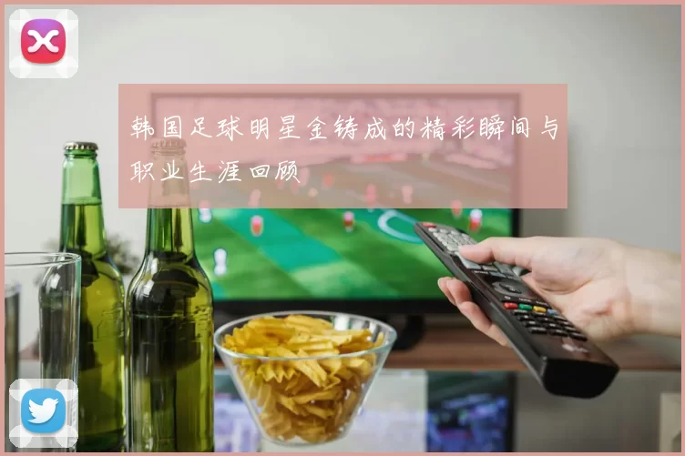 韩国足球明星金铸成的精彩瞬间与职业生涯回顾