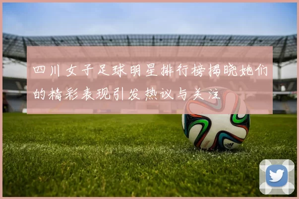 四川女子足球明星排行榜揭晓她们的精彩表现引发热议与关注