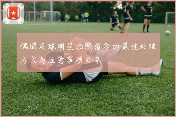 偶遇足球明星拍照留念的最佳处理方式与注意事项分享