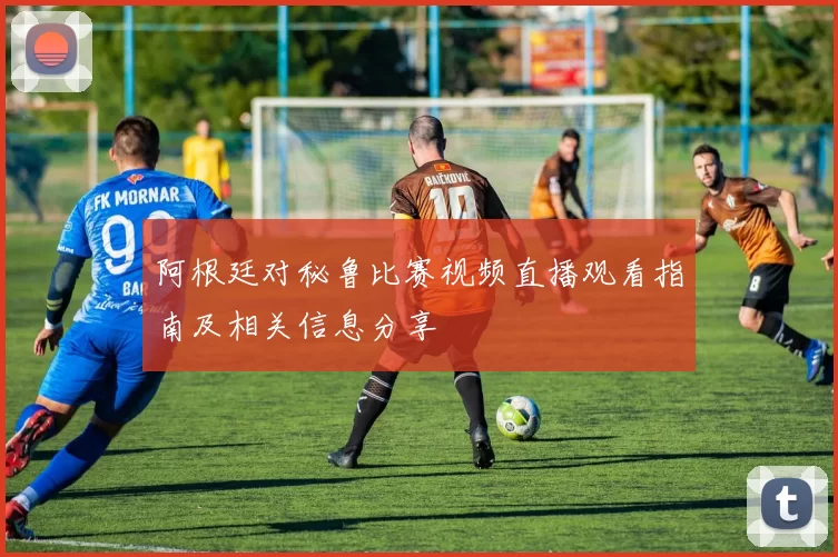阿根廷对秘鲁比赛视频直播观看指南及相关信息分享