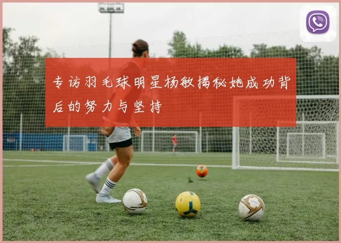 专访羽毛球明星杨敏揭秘她成功背后的努力与坚持