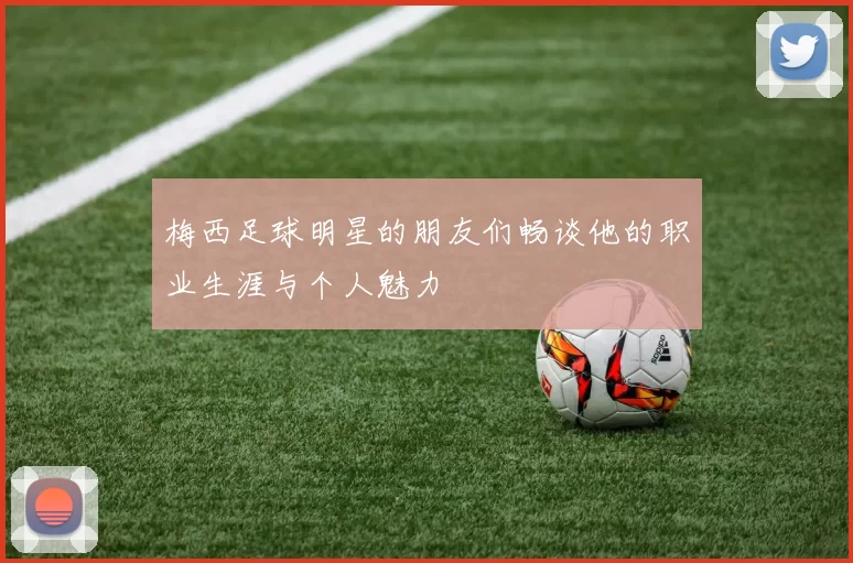 梅西足球明星的朋友们畅谈他的职业生涯与个人魅力