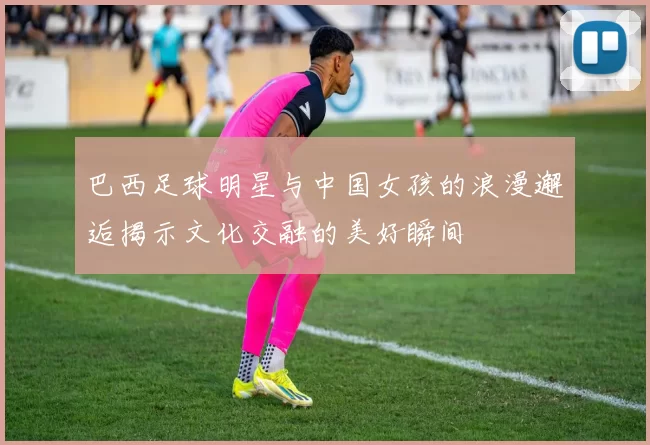 巴西足球明星与中国女孩的浪漫邂逅揭示文化交融的美好瞬间