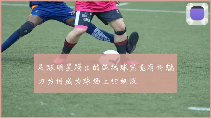 足球明星踢出的弧线球究竟有何魅力为何成为球场上的绝技