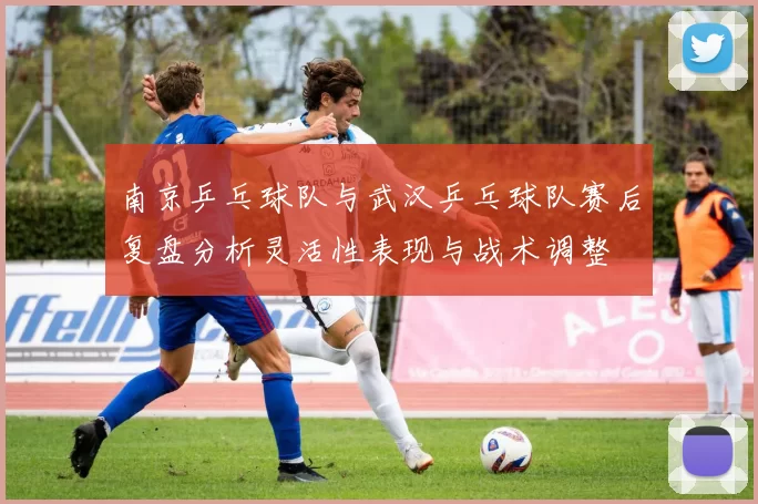 南京乒乓球队与武汉乒乓球队赛后复盘分析灵活性表现与战术调整
