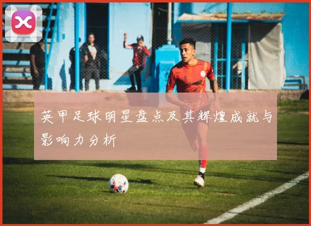 英甲足球明星盘点及其辉煌成就与影响力分析