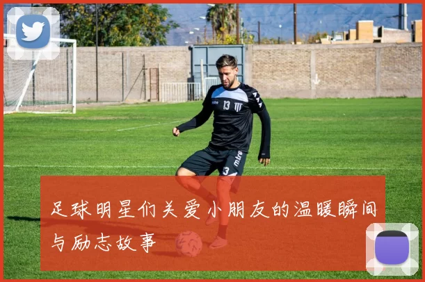 足球明星们关爱小朋友的温暖瞬间与励志故事