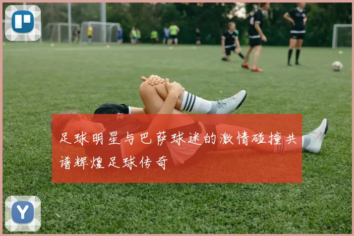足球明星与巴萨球迷的激情碰撞共谱辉煌足球传奇