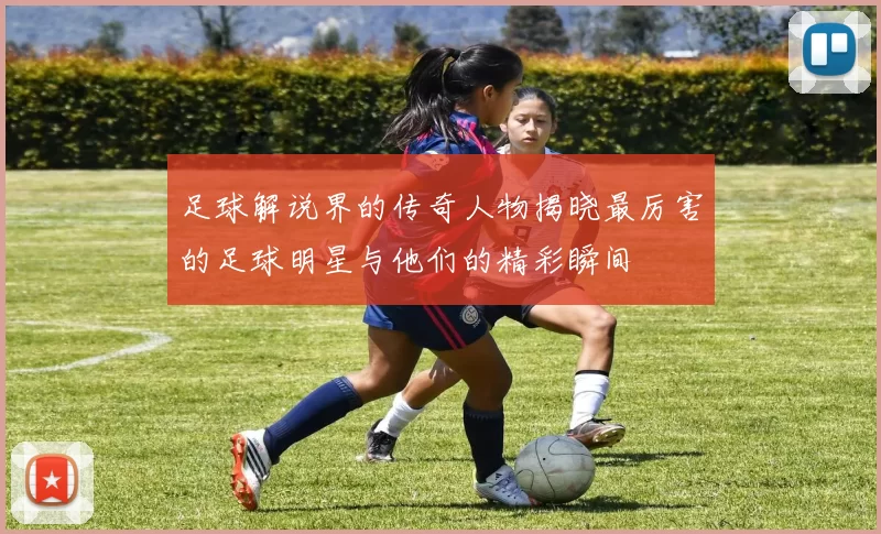 足球解说界的传奇人物揭晓最厉害的足球明星与他们的精彩瞬间