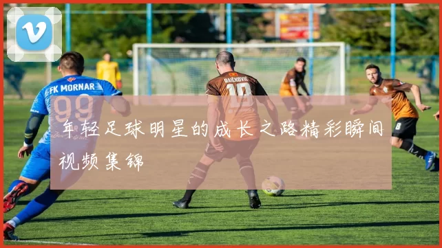 年轻足球明星的成长之路精彩瞬间视频集锦