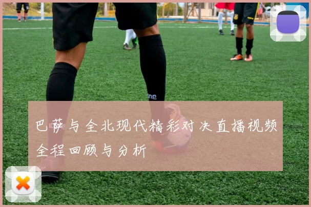 巴萨与全北现代精彩对决直播视频全程回顾与分析