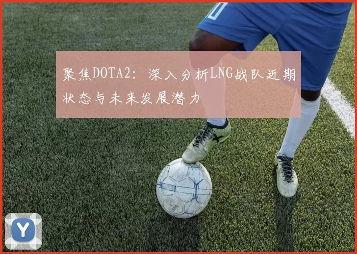 聚焦DOTA2：深入分析LNG战队近期状态与未来发展潜力