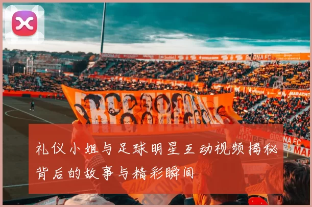 礼仪小姐与足球明星互动视频揭秘背后的故事与精彩瞬间