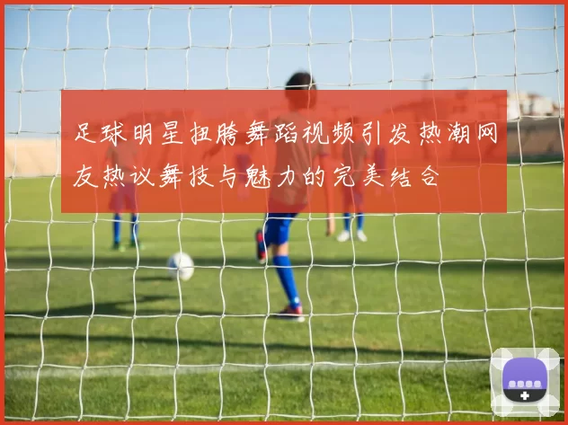 足球明星扭胯舞蹈视频引发热潮网友热议舞技与魅力的完美结合