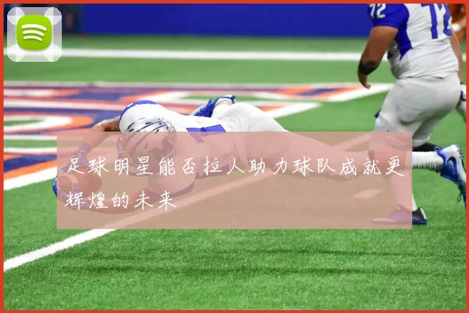 足球明星能否拉人助力球队成就更辉煌的未来