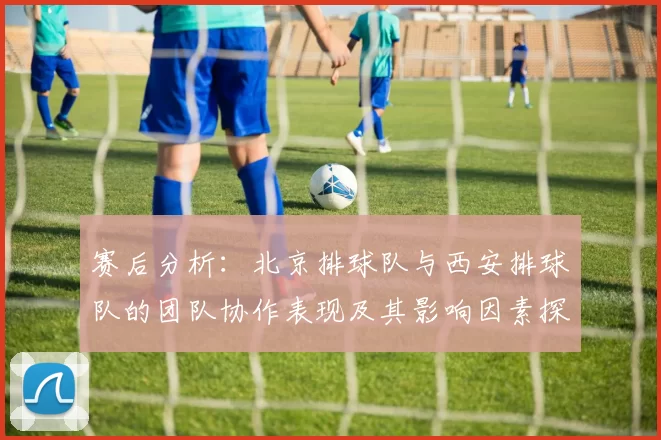 赛后分析：北京排球队与西安排球队的团队协作表现及其影响因素探讨