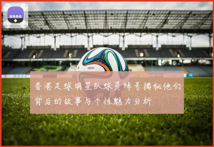 香港足球明星队球员绰号揭秘他们背后的故事与个性魅力分析