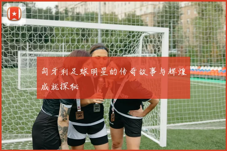 匈牙利足球明星的传奇故事与辉煌成就探秘