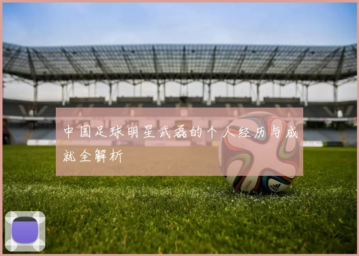 中国足球明星武磊的个人经历与成就全解析