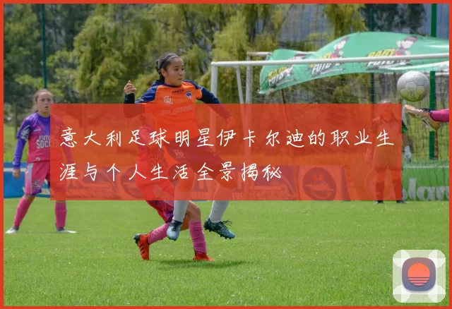意大利足球明星伊卡尔迪的职业生涯与个人生活全景揭秘