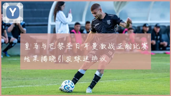 皇马与巴黎圣日耳曼激战正酣比赛结果揭晓引发球迷热议