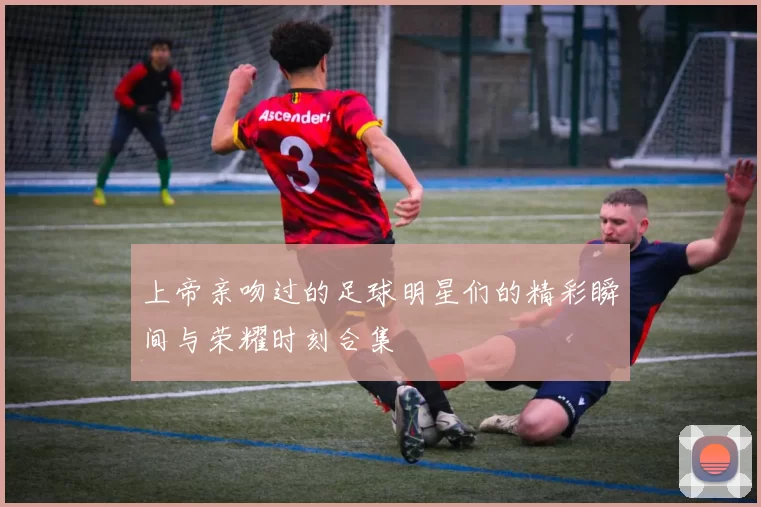 上帝亲吻过的足球明星们的精彩瞬间与荣耀时刻合集