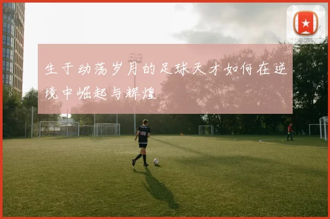 生于动荡岁月的足球天才如何在逆境中崛起与辉煌