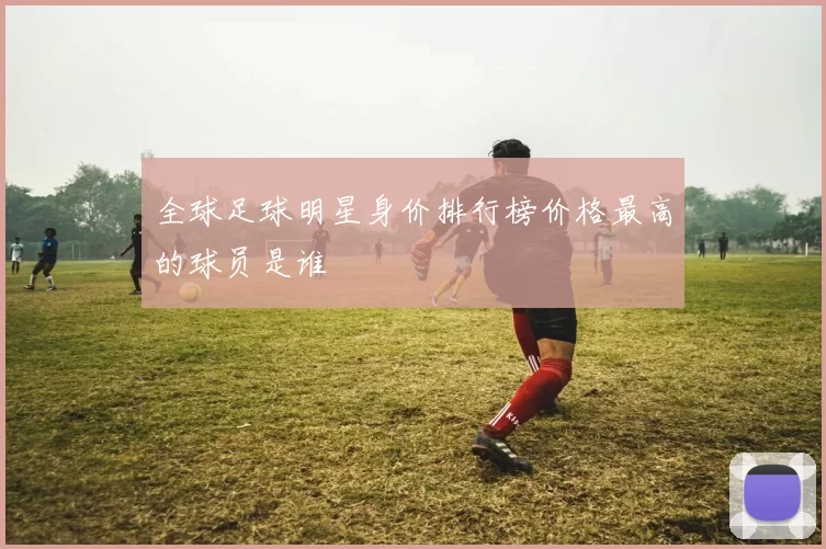 全球足球明星身价排行榜价格最高的球员是谁