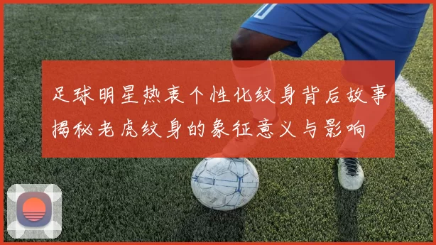 足球明星热衷个性化纹身背后故事揭秘老虎纹身的象征意义与影响