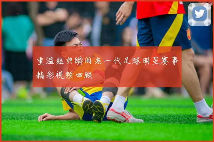 重温经典瞬间老一代足球明星赛事精彩视频回顾