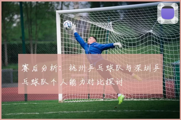 赛后分析：杭州乒乓球队与深圳乒乓球队个人能力对比探讨