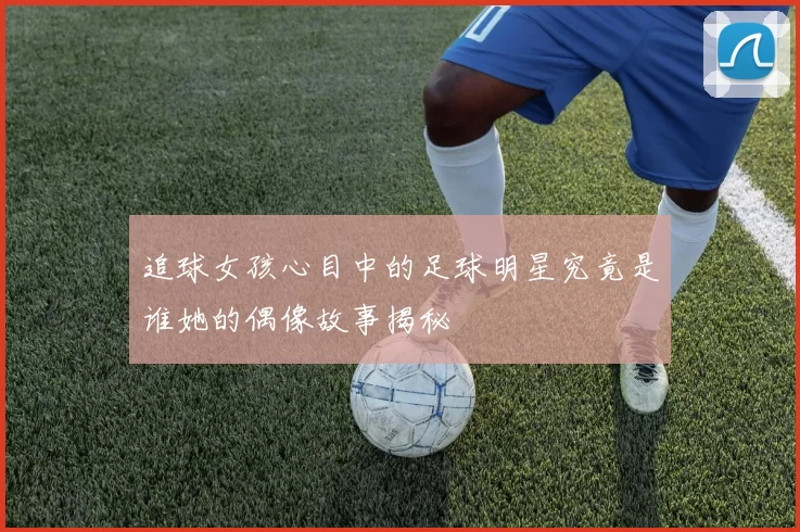 追球女孩心目中的足球明星究竟是谁她的偶像故事揭秘