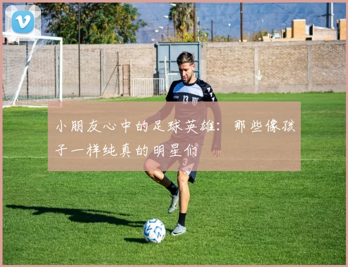 小朋友心中的足球英雄：那些像孩子一样纯真的明星们