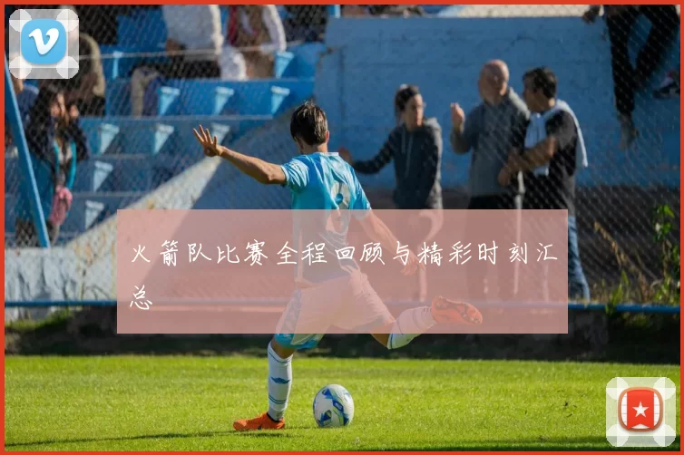 火箭队比赛全程回顾与精彩时刻汇总
